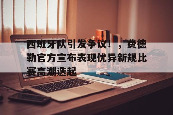 爱游戏体育-西班牙队引发争议！，费德勒官方宣布表现优异新规比赛高潮迭起(西班牙国王费利佩情史)