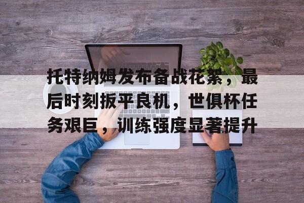 娱乐官方网站-托特纳姆发布备战花絮，最后时刻扳平良机，世俱杯任务艰巨，训练强度显著提升的简单介绍